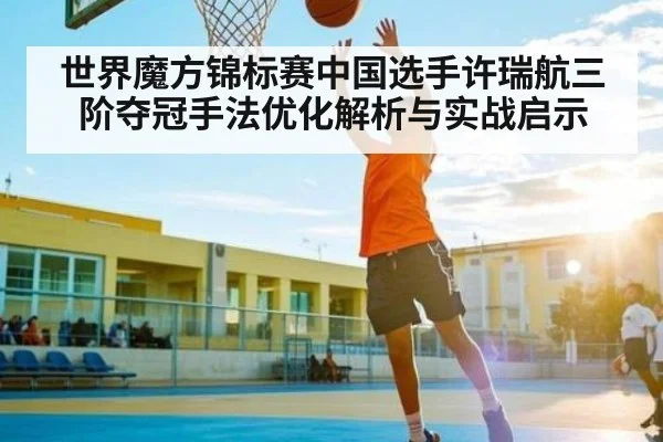 世界魔方锦标赛中国选手许瑞航三阶夺冠手法优化解析与实战启示