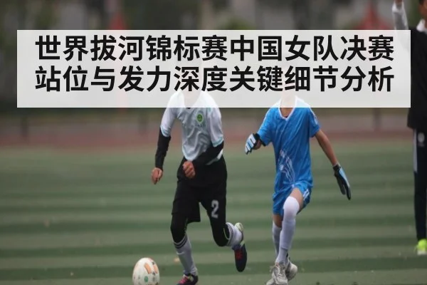 世界拔河锦标赛中国女队决赛站位与发力深度关键细节分析