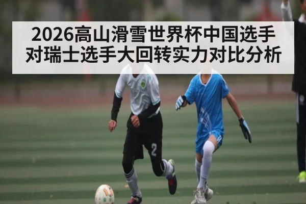 2026高山滑雪世界杯中国选手对瑞士选手大回转实力对比分析
