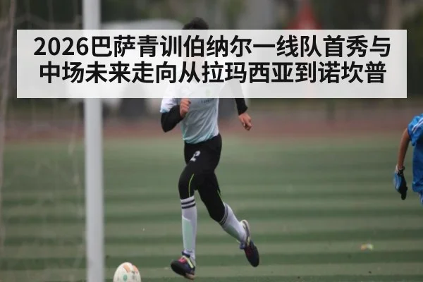 2026巴萨青训伯纳尔一线队首秀与中场未来走向从拉玛西亚到诺坎普