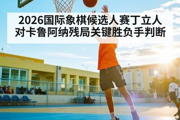 2026国际象棋候选人赛丁立人对卡鲁阿纳残局关键胜负手判断